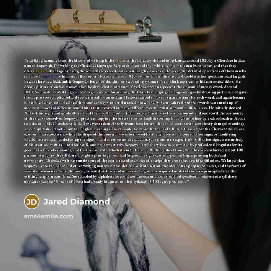 “A striking example from the history of writing is the origin of the syllabary devised in Arkansas around 1820 by a Cherokee Indian named Sequoyah, for writing the Cherokee language. Sequoyah observed that white people made marks on paper, and that they derived great advantage by using those marks…” quote by Jared Diamond
