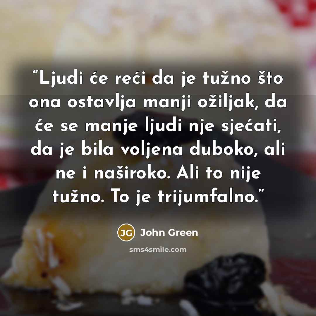 “Ljudi će reći da je tužno što ona ostavlja manji ožiljak, da će se manje ljudi nje sjećati, da je bila voljena duboko, ali ne i naširoko. Ali to nije tužno. To je trijumfalno.” quote by John Green