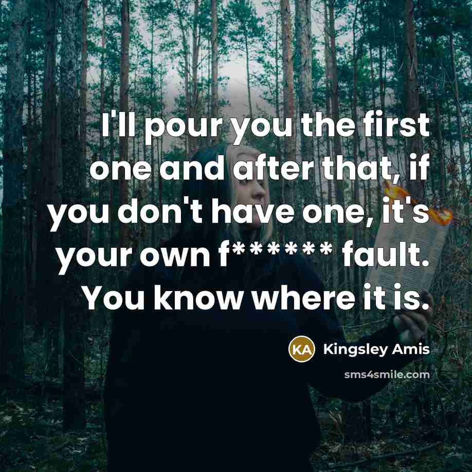 “I'll pour you the first one and after that, if you don't have one, it's your own f****** fault. You know where it is.” quote by Kingsley Amis