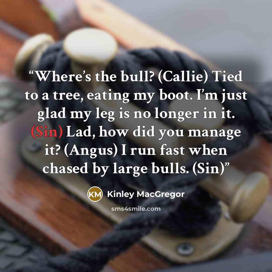 “Where’s the bull? (Callie) Tied to a tree, eating my boot. I’m just glad my leg is no longer in it. (Sin) Lad, how did you manage it? (Angus) I run fast when chased by large bulls. (Sin)” quote by Kinley MacGregor
