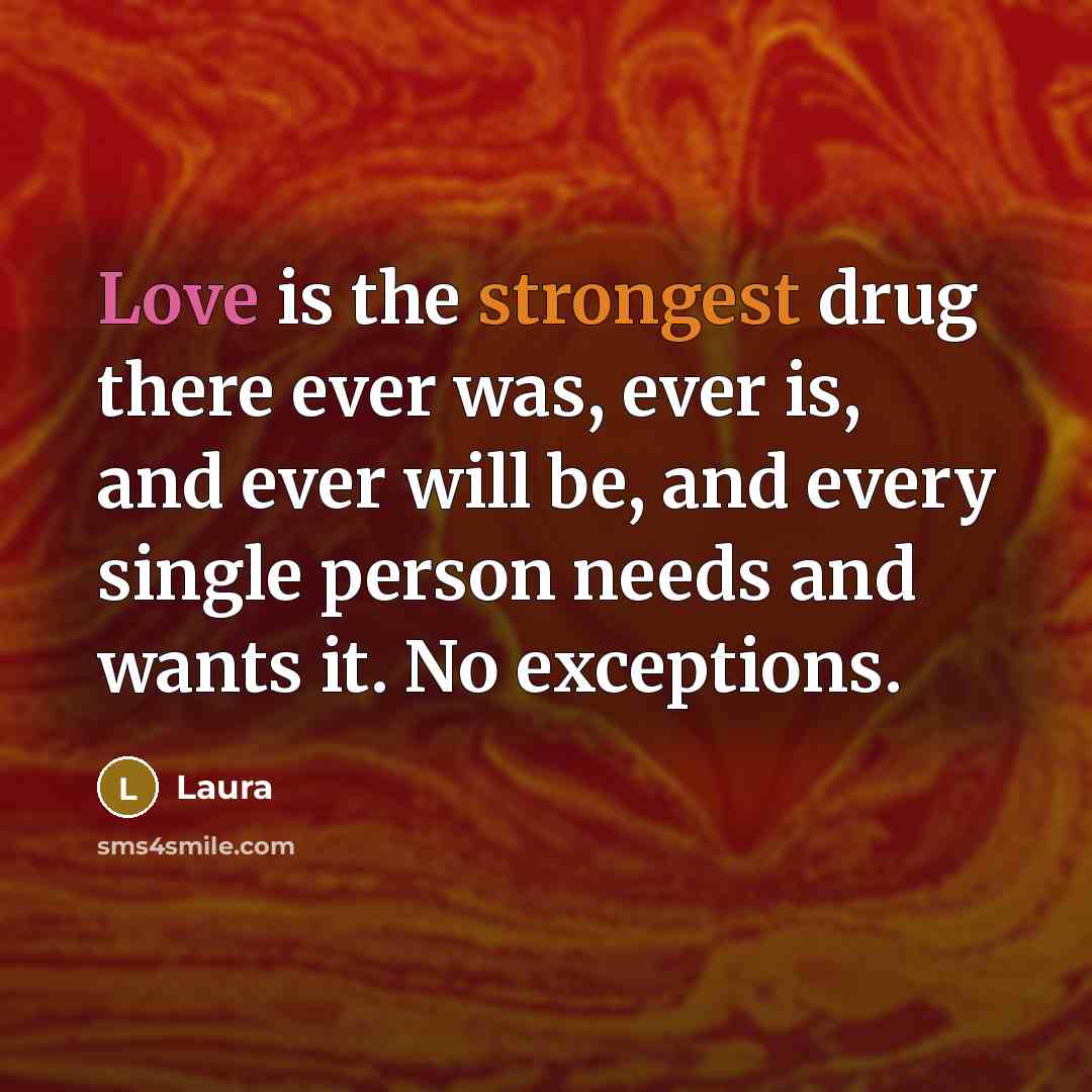 “Love is the strongest drug there ever was, ever is, and ever will be, and every single person needs and wants it. No exceptions.” quote by Laura