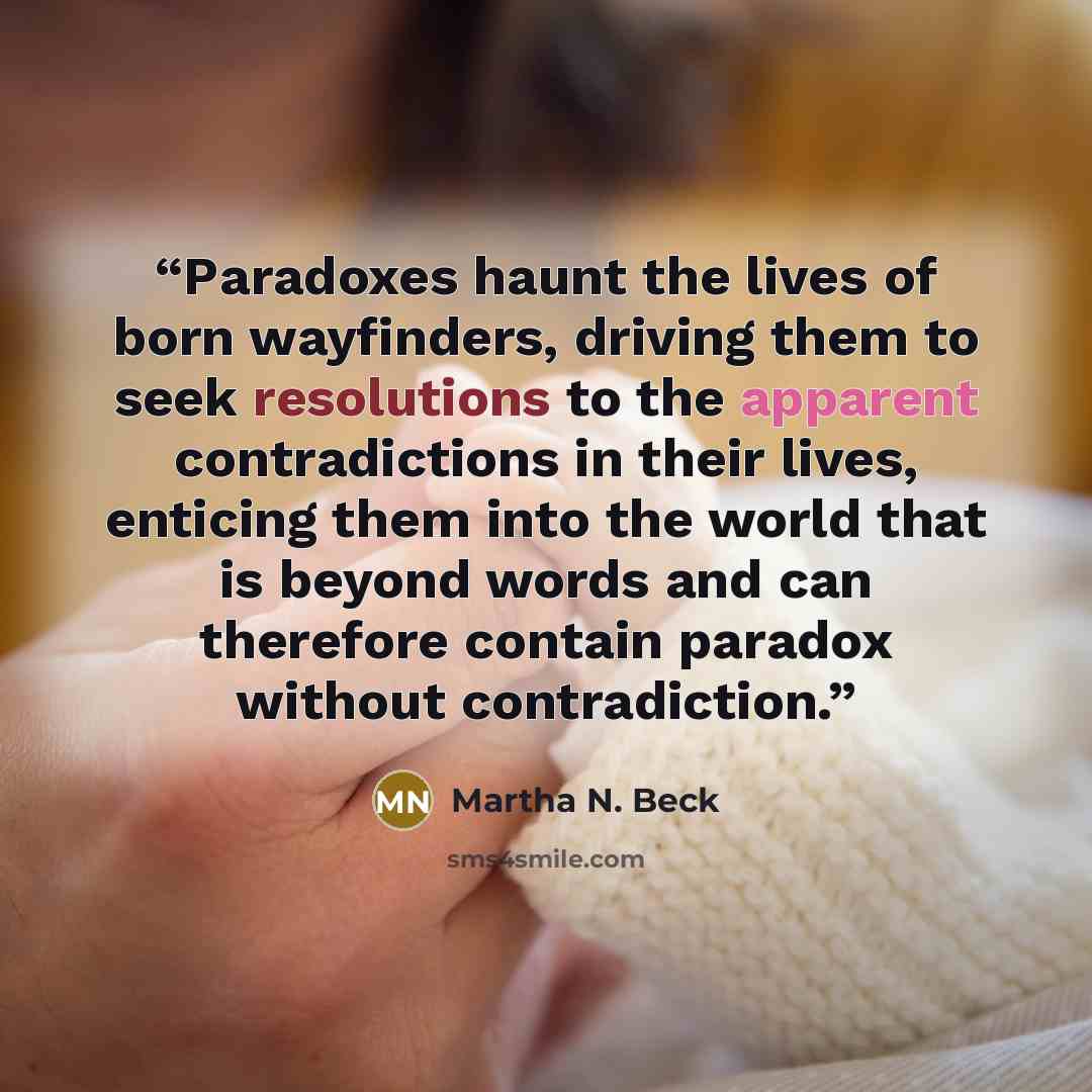 “Paradoxes haunt the lives of born wayfinders, driving them to seek resolutions to the apparent contradictions in their lives, enticing them into the world that is beyond words and can therefore contain paradox without contradiction.” quote by Martha N. Beck