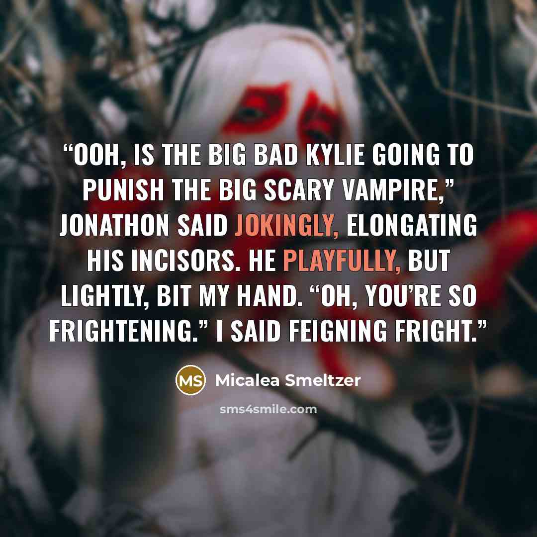 “Ooh, is the big bad Kylie going to punish the big scary vampire,” Jonathon said jokingly, elongating his incisors. He playfully, but lightly, bit my hand. “Oh, you’re so frightening.” I said feigning fright.” quote by Micalea Smeltzer