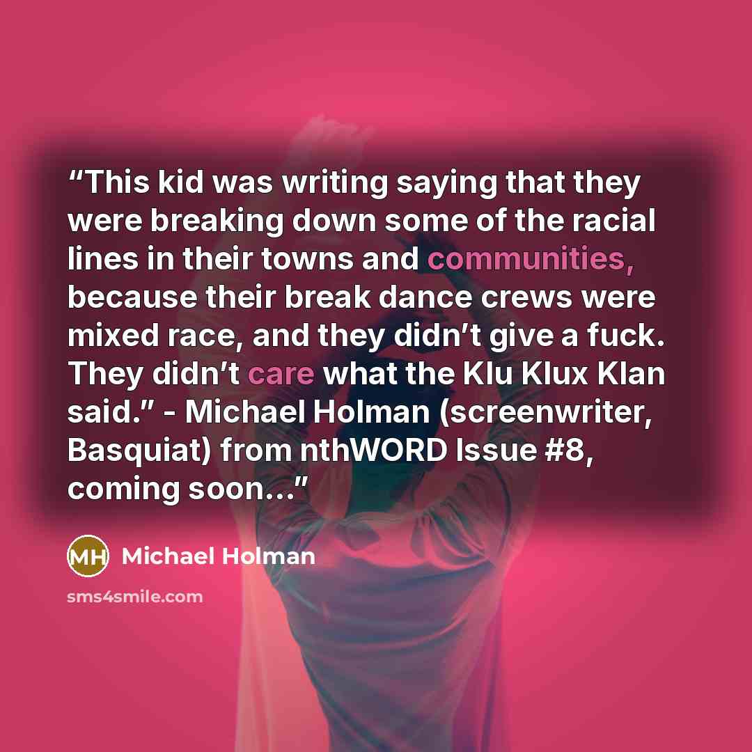“This kid was writing saying that they were breaking down some of the racial lines in their towns and communities, because their break dance crews were mixed race, and they didn’t give a fuck. They didn’t care what the Klu Klux Klan said.” - Michael Holman (screenwriter, Basquiat) from nthWORD…” quote by Michael Holman