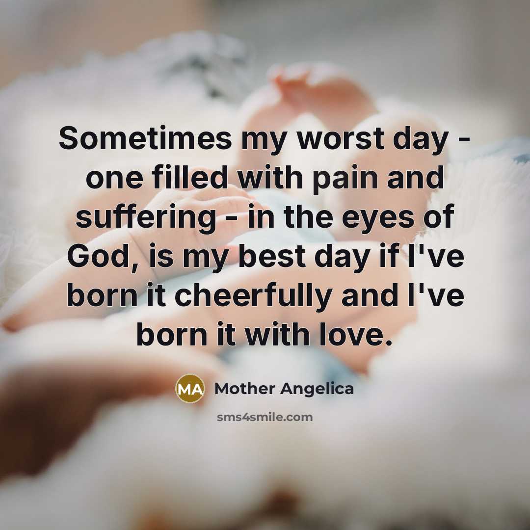 “Sometimes my worst day - one filled with pain and suffering - in the eyes of God, is my best day if I've born it cheerfully and I've born it with love.” quote by Mother Angelica