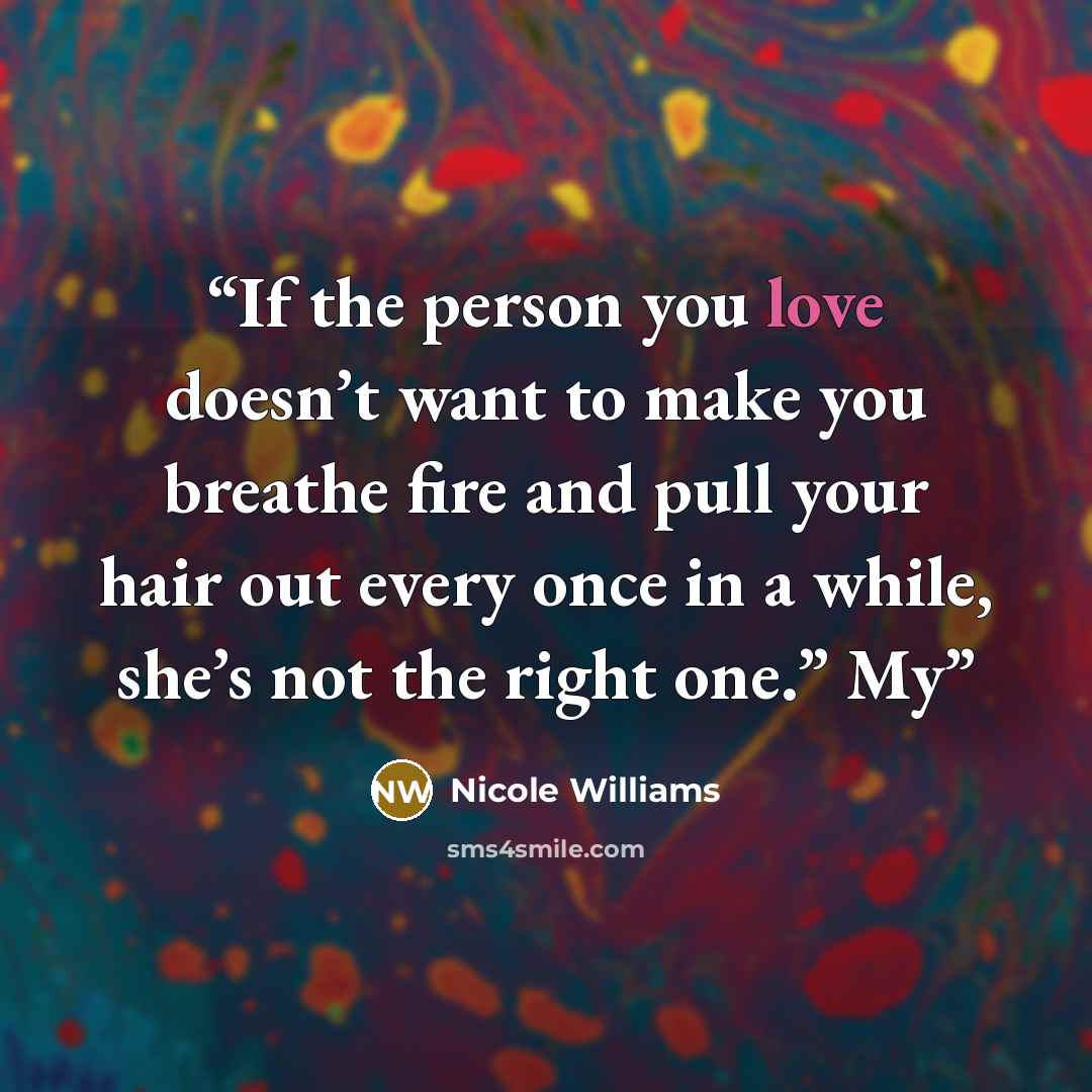 “If the person you love doesn’t want to make you breathe fire and pull your hair out every once in a while, she’s not the right one.” My” quote by Nicole Williams
