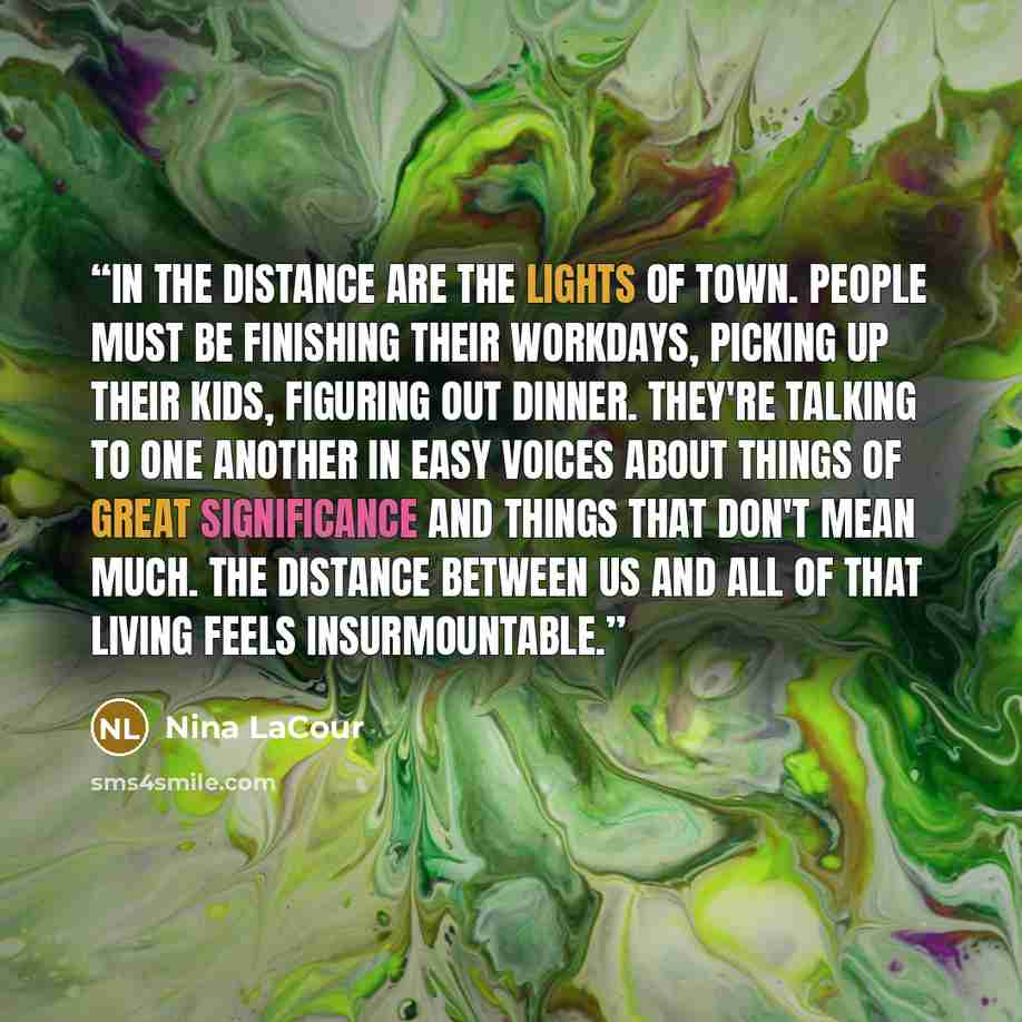“In the distance are the lights of town. People must be finishing their workdays, picking up their kids, figuring out dinner. They're talking to one another in easy voices about things of great significance and things that don't mean much. The distance between us and all of that living feels…” quote by Nina LaCour