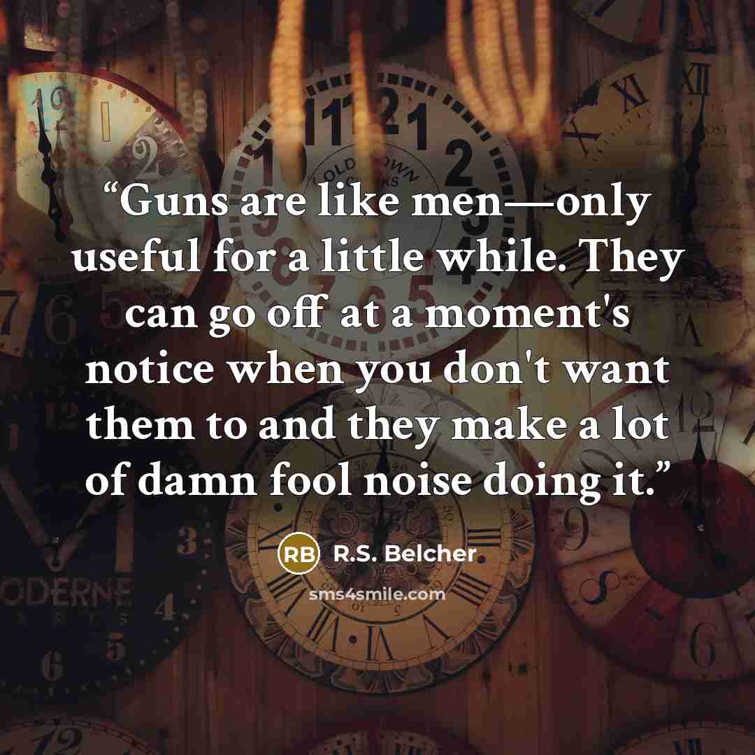 “Guns are like men—only useful for a little while. They can go off at a moment's notice when you don't want them to and they make a lot of damn fool noise doing it.” quote by R.S. Belcher