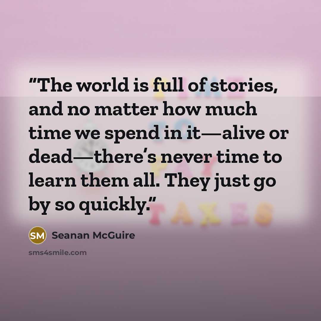 “The world is full of stories, and no matter how much time we spend in it—alive or dead—there’s never time to learn them all. They just go by so quickly.” quote by Seanan McGuire
