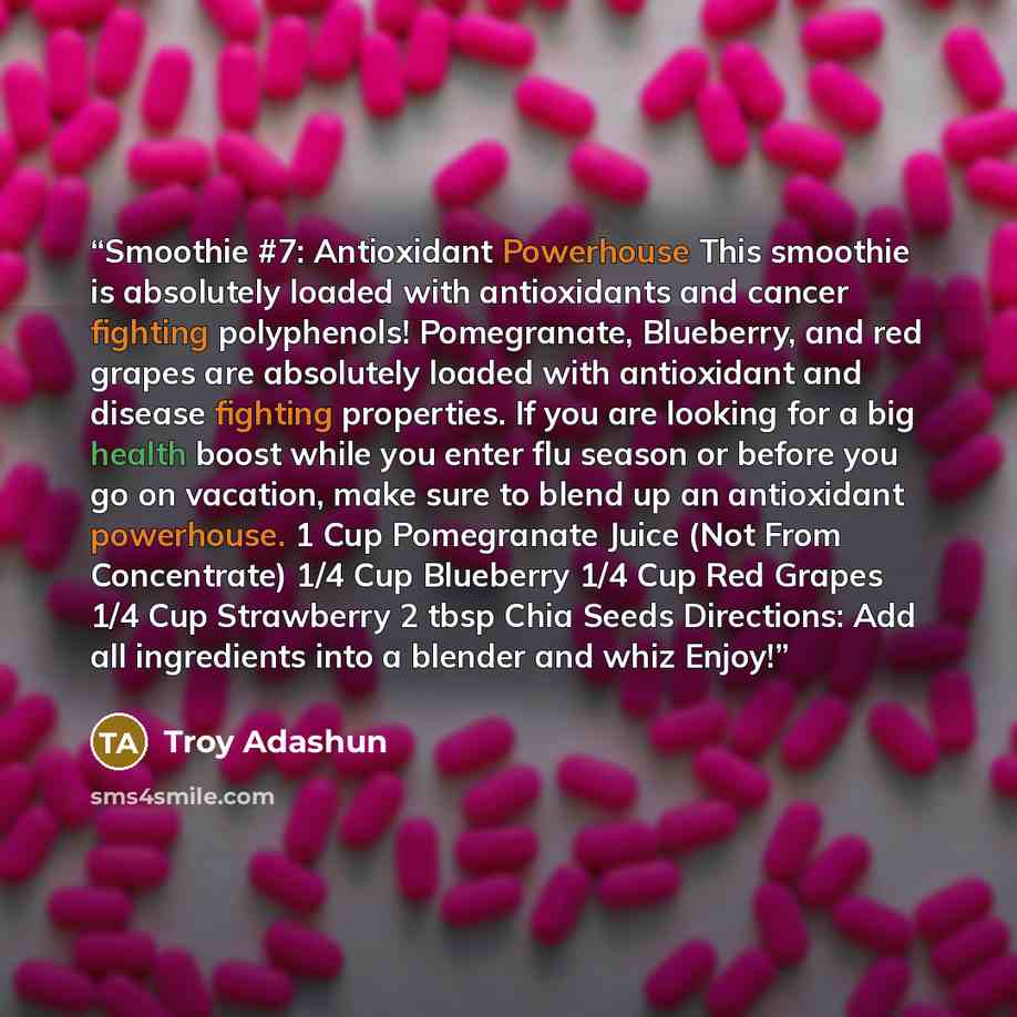 “Smoothie #7: Antioxidant Powerhouse This smoothie is absolutely loaded with antioxidants and cancer fighting polyphenols! Pomegranate, Blueberry, and red grapes are absolutely loaded with antioxidant and disease fighting properties. If you are looking for a big health boost while you enter flu…” quote by Troy Adashun