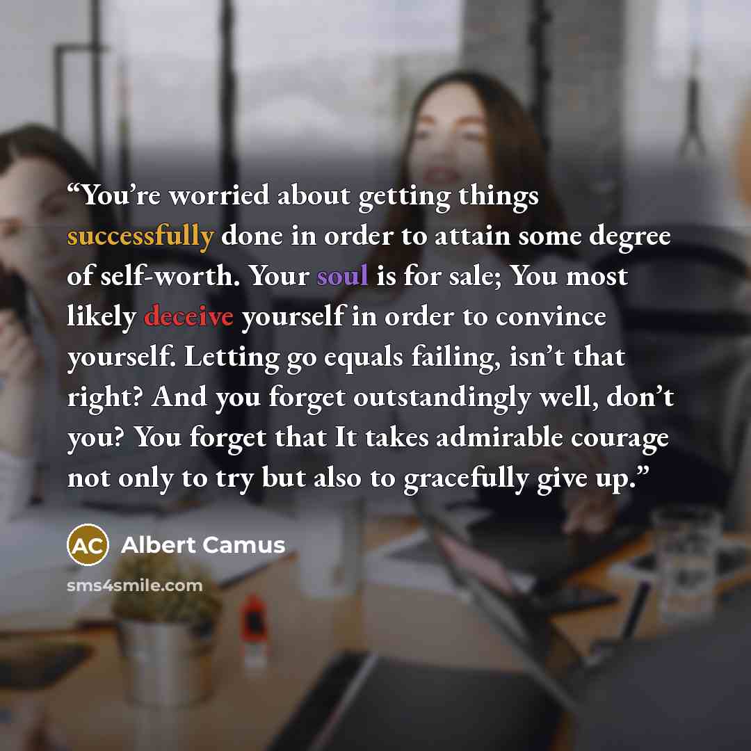 “You’re worried about getting things successfully done in order to attain some degree of self-worth. Your soul is for sale; You most likely deceive yourself in order to convince yourself. Letting go equals failing, isn’t that right? And you forget outstandingly well, don’t you? You forget that It…” quote by Albert Camus