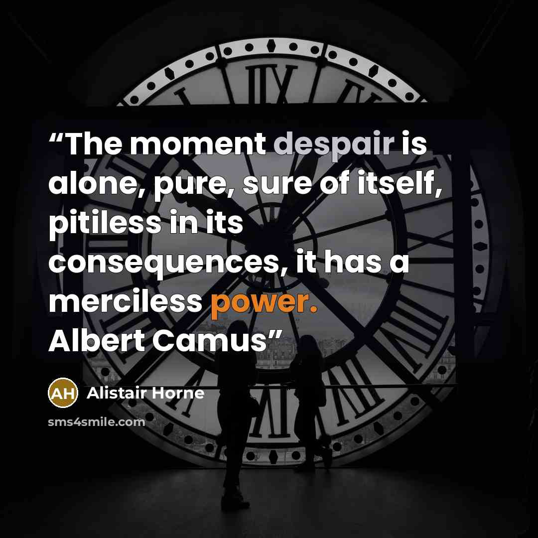 “The moment despair is alone, pure, sure of itself, pitiless in its consequences, it has a merciless power. Albert Camus” quote by Alistair Horne