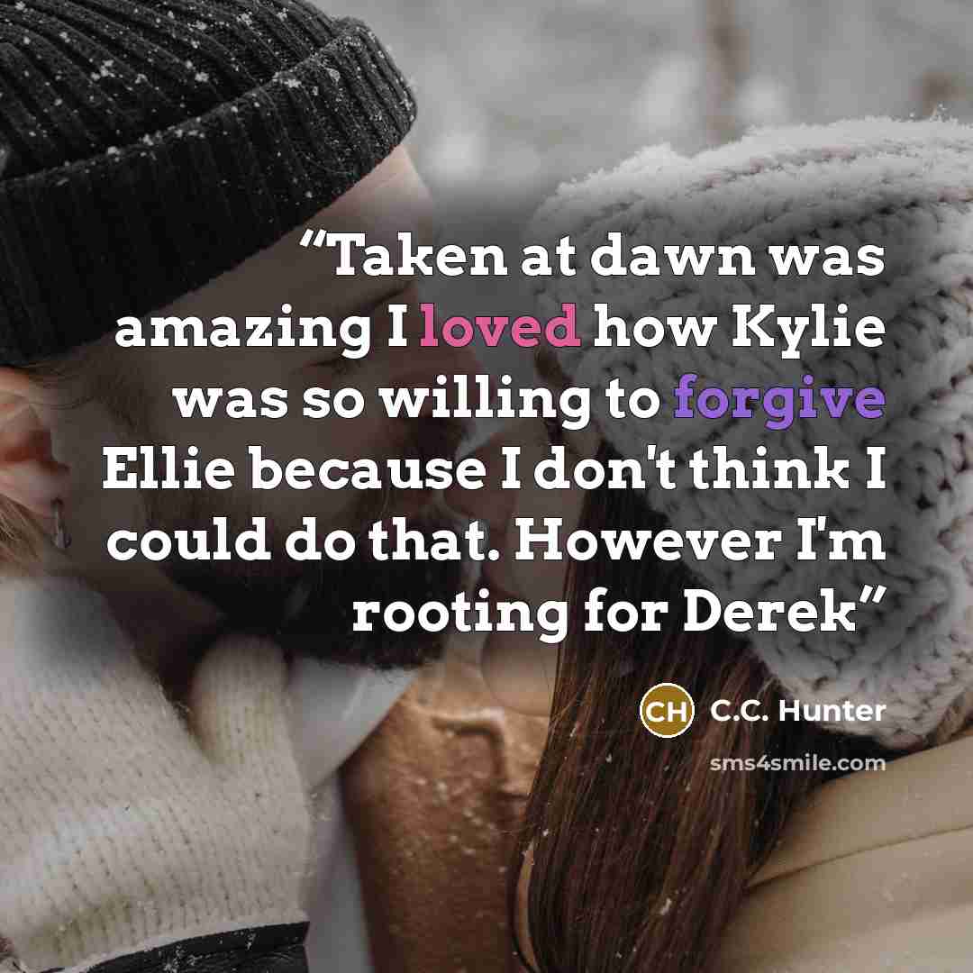 “Taken at dawn was amazing I loved how Kylie was so willing to forgive Ellie because I don't think I could do that. However I'm rooting for Derek” quote by C.C. Hunter
