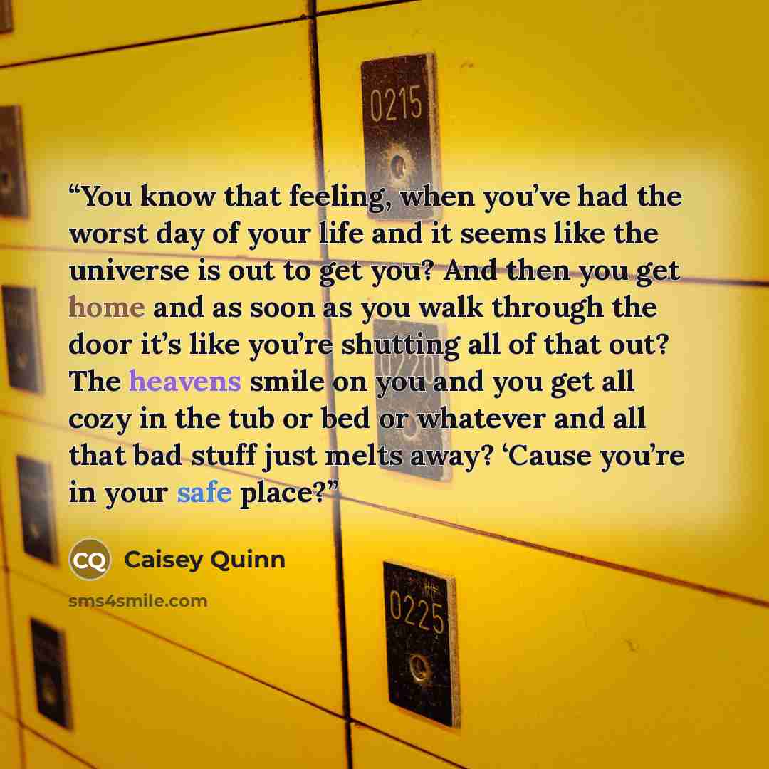 “You know that feeling, when you’ve had the worst day of your life and it seems like the universe is out to get you? And then you get home and as soon as you walk through the door it’s like you’re shutting all of that out? The heavens smile on you and you get all cozy in the tub or bed or whatever…” quote by Caisey Quinn