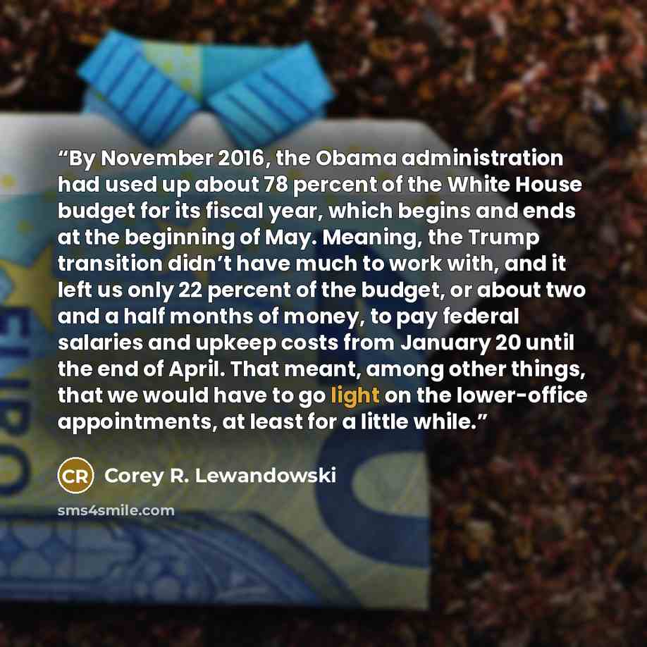 “By November 2016, the Obama administration had used up about 78 percent of the White House budget for its fiscal year, which begins and ends at the beginning of May. Meaning, the Trump transition didn’t have much to work with, and it left us only 22 percent of the budget, or about two and a half…” quote by Corey R. Lewandowski