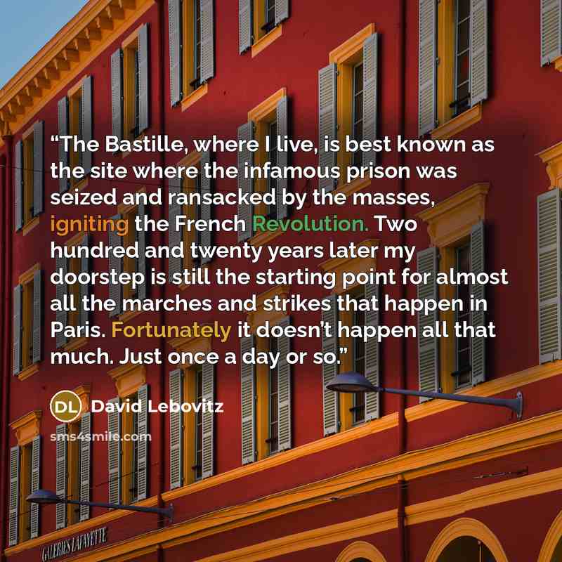 “The Bastille, where I live, is best known as the site where the infamous prison was seized and ransacked by the masses, igniting the French Revolution. Two hundred and twenty years later my doorstep is still the starting point for almost all the marches and strikes that happen in Paris…” quote by David Lebovitz
