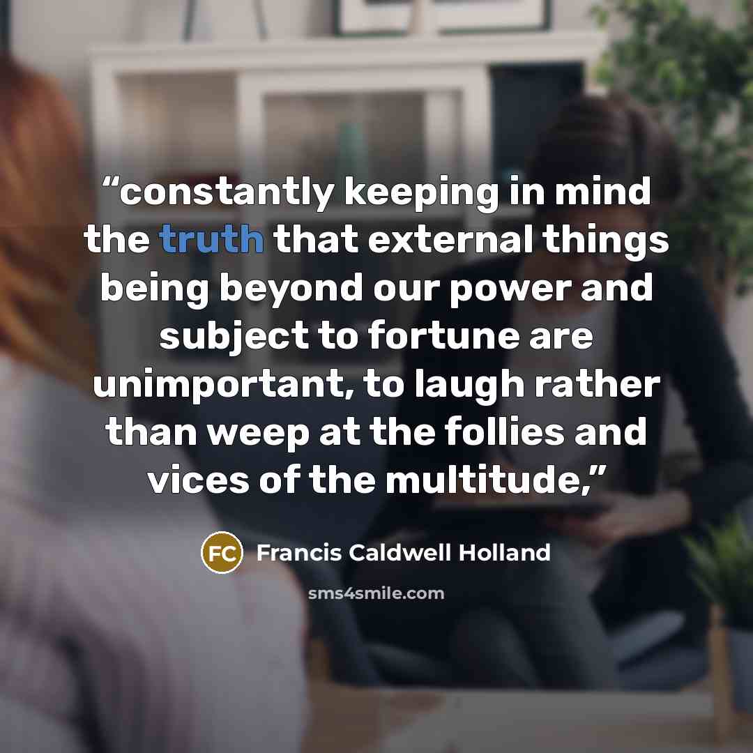 “constantly keeping in mind the truth that external things being beyond our power and subject to fortune are unimportant, to laugh rather than weep at the follies and vices of the multitude,” quote by Francis Caldwell Holland