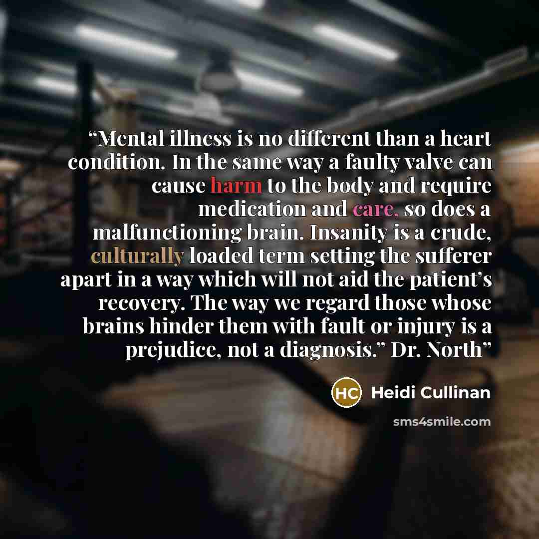 “Mental illness is no different than a heart condition. In the same way a faulty valve can cause harm to the body and require medication and care, so does a malfunctioning brain. Insanity is a crude, culturally loaded term setting the sufferer apart in a way which will not aid the patient’s…” quote by Heidi Cullinan