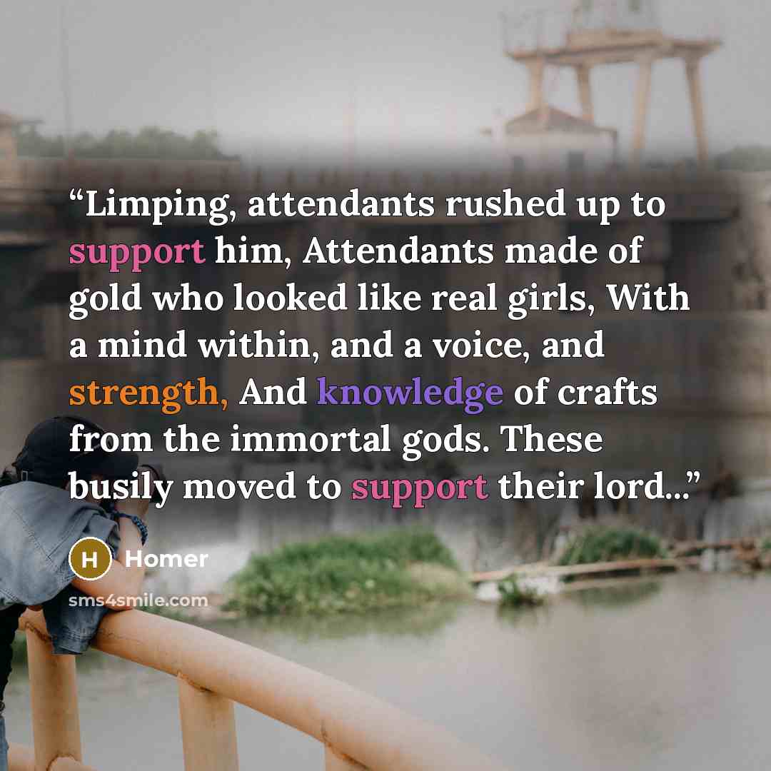 “Limping, attendants rushed up to support him, Attendants made of gold who looked like real girls, With a mind within, and a voice, and strength, And knowledge of crafts from the immortal gods. These busily moved to support their lord...” quote by Homer