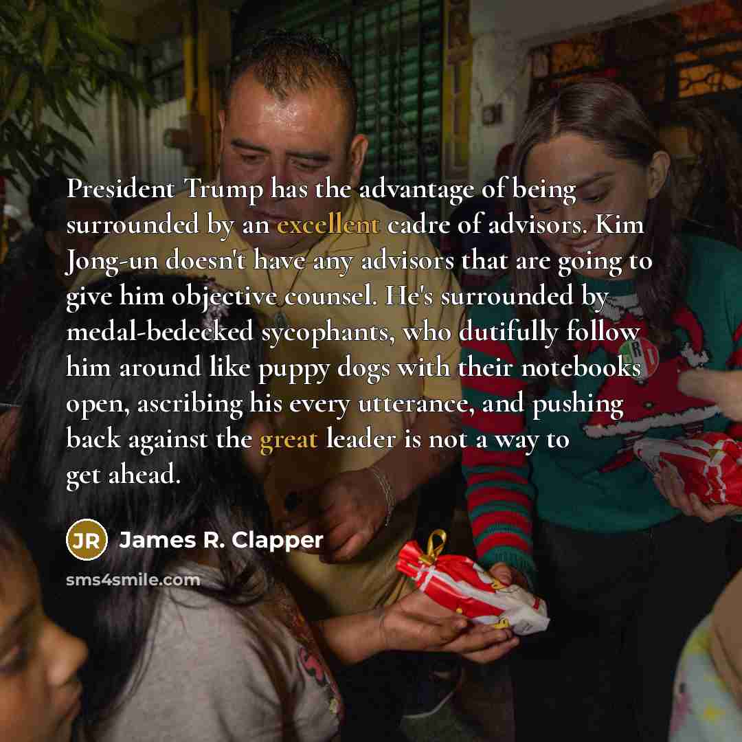 “President Trump has the advantage of being surrounded by an excellent cadre of advisors. Kim Jong-un doesn't have any advisors that are going to give him objective counsel. He's surrounded by medal-bedecked sycophants, who dutifully follow him around like puppy dogs with their notebooks open…” quote by James R. Clapper