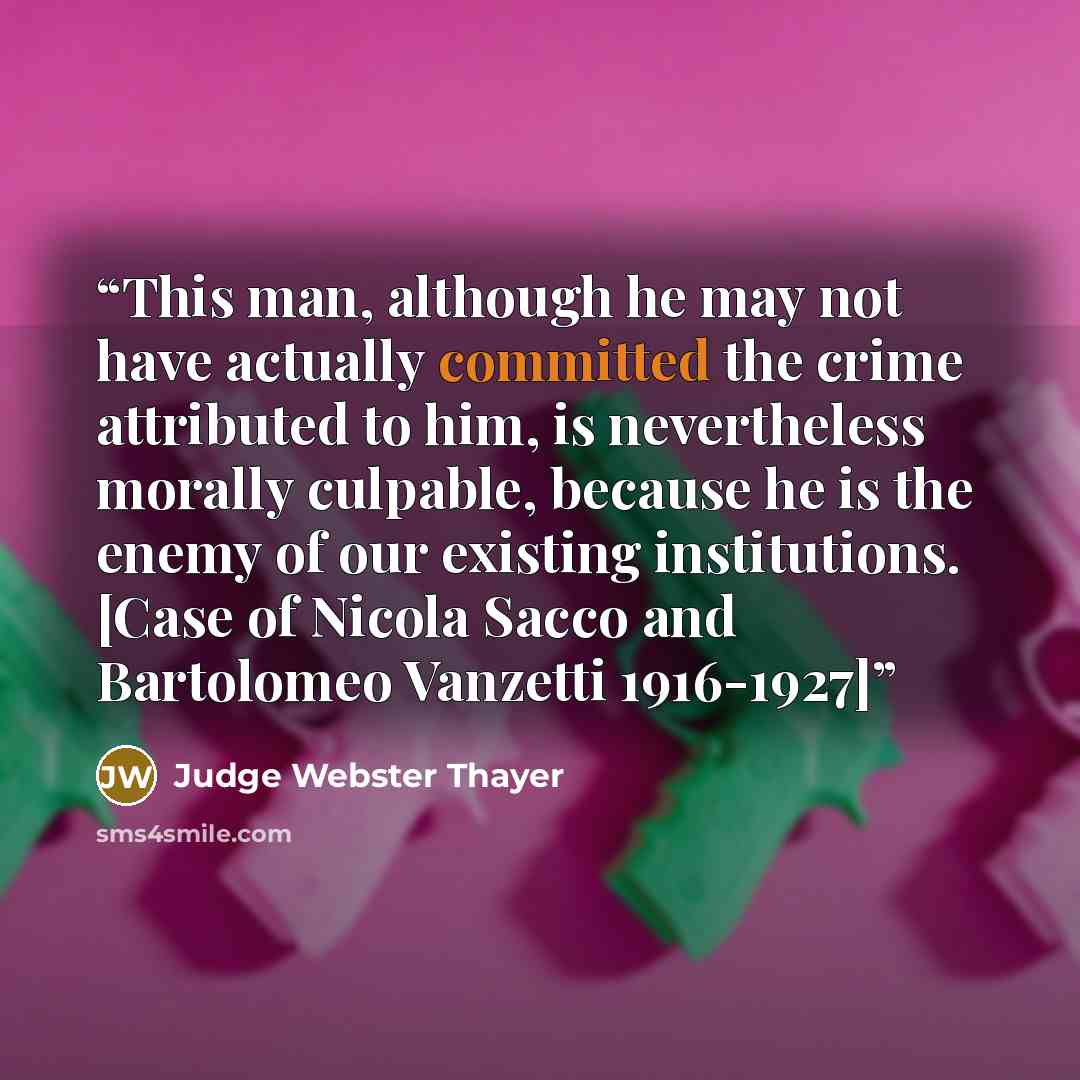 “This man, although he may not have actually committed the crime attributed to him, is nevertheless morally culpable, because he is the enemy of our existing institutions. [Case of Nicola Sacco and Bartolomeo Vanzetti 1916-1927]” quote by Judge Webster Thayer