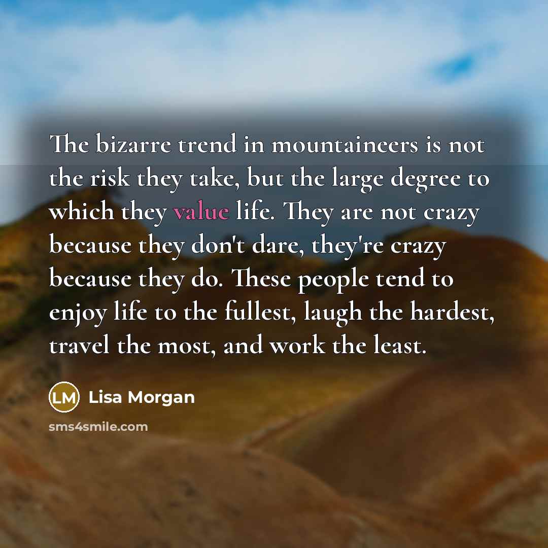 “The bizarre trend in mountaineers is not the risk they take, but the large degree to which they value life. They are not crazy because they don't dare, they're crazy because they do. These people tend to enjoy life to the fullest, laugh the hardest, travel the most, and work the least.” quote by Lisa Morgan