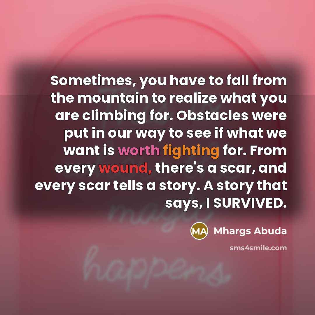 “Sometimes, you have to fall from the mountain to realize what you are climbing for. Obstacles were put in our way to see if what we want is worth fighting for. From every wound, there's a scar, and every scar tells a story. A story that says, I SURVIVED.” quote by Mhargs Abuda
