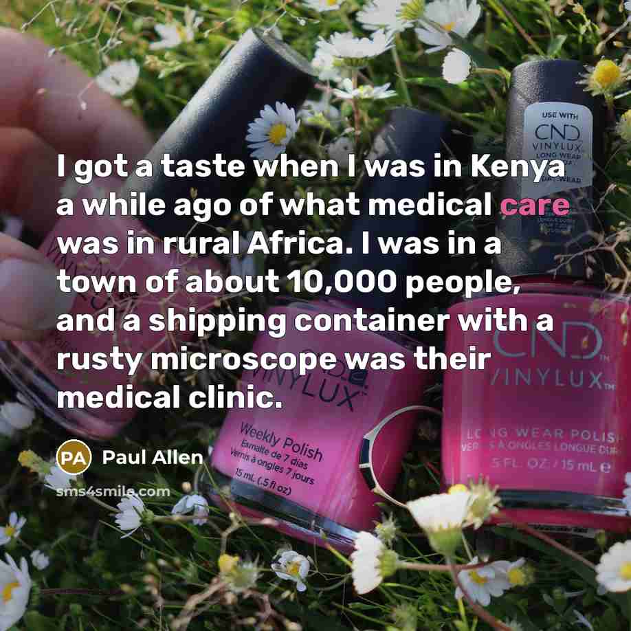 “I got a taste when I was in Kenya a while ago of what medical care was in rural Africa. I was in a town of about 10,000 people, and a shipping container with a rusty microscope was their medical clinic.” quote by Paul Allen