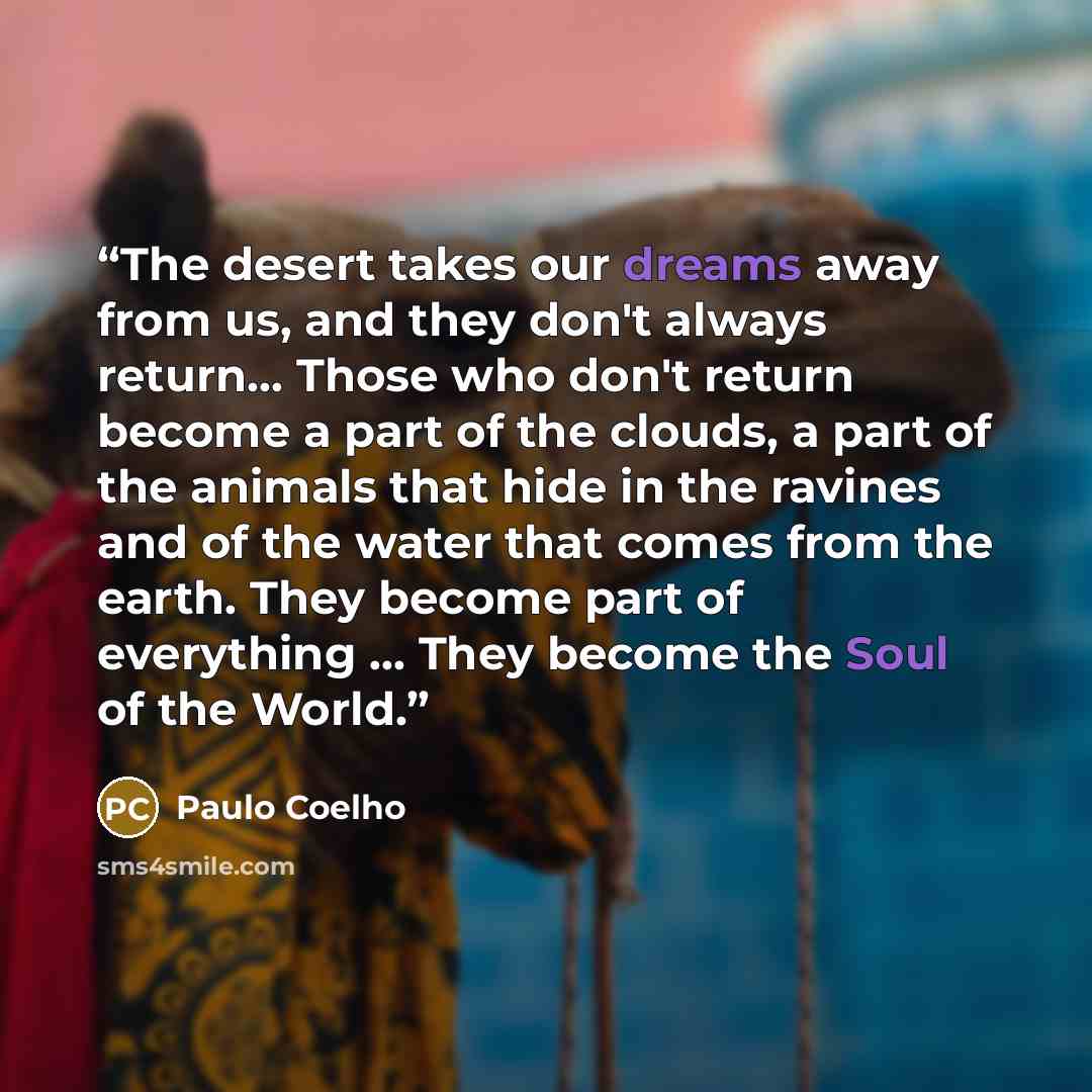 “The desert takes our dreams away from us, and they don't always return… Those who don't return become a part of the clouds, a part of the animals that hide in the ravines and of the water that comes from the earth. They become part of everything … They become the Soul of the World.” quote by Paulo Coelho
