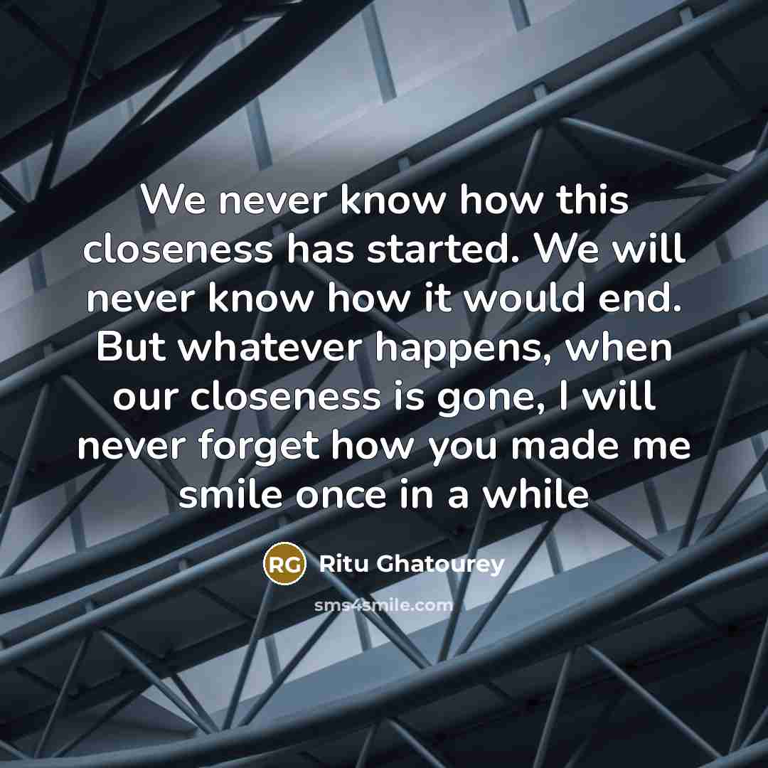 “We never know how this closeness has started. We will never know how it would end. But whatever happens, when our closeness is gone, I will never forget how you made me smile once in a while” quote by Ritu Ghatourey