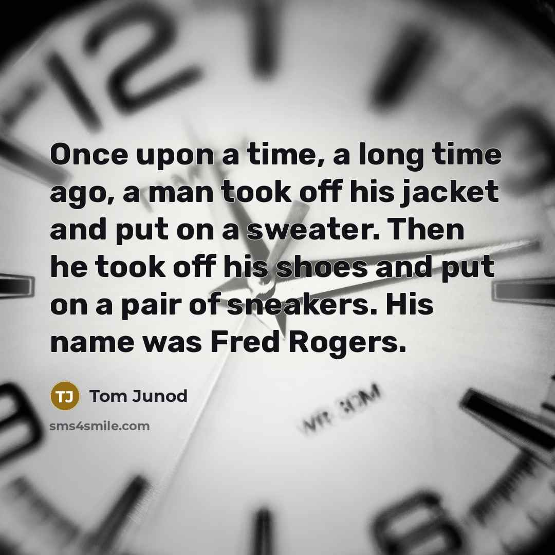 “Once upon a time, a long time ago, a man took off his jacket and put on a sweater. Then he took off his shoes and put on a pair of sneakers. His name was Fred Rogers.” quote by Tom Junod