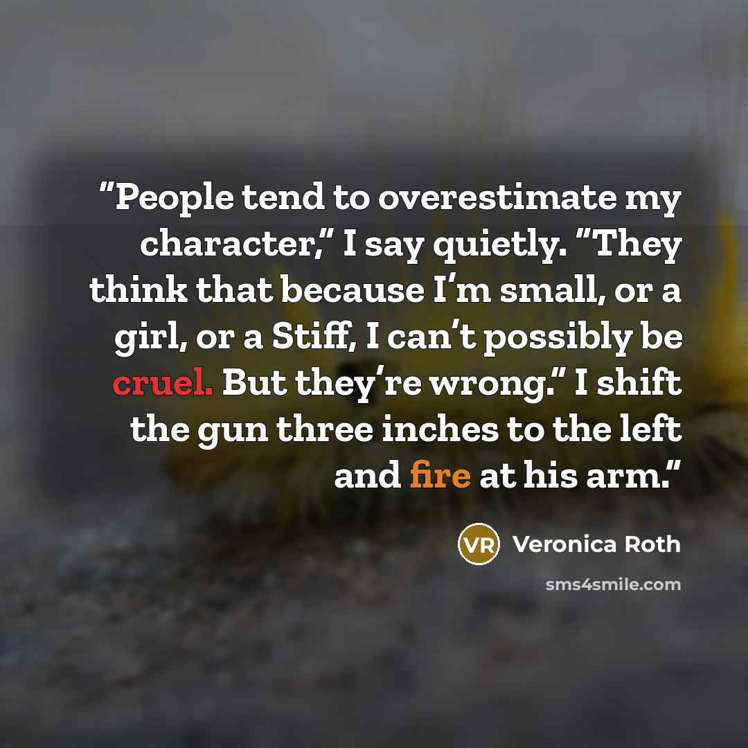 “People tend to overestimate my character,” I say quietly. “They think that because I’m small, or a girl, or a Stiff, I can’t possibly be cruel. But they’re wrong.” I shift the gun three inches to the left and fire at his arm.” quote by Veronica Roth