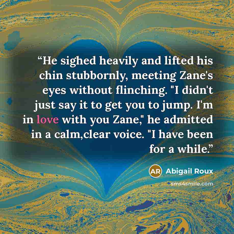“He sighed heavily and lifted his chin stubbornly, meeting Zane's eyes without flinching. "I didn't just say it to get you to jump. I'm in love with you Zane," he admitted in a calm,clear voice. "I have been for a while.” quote by Abigail Roux