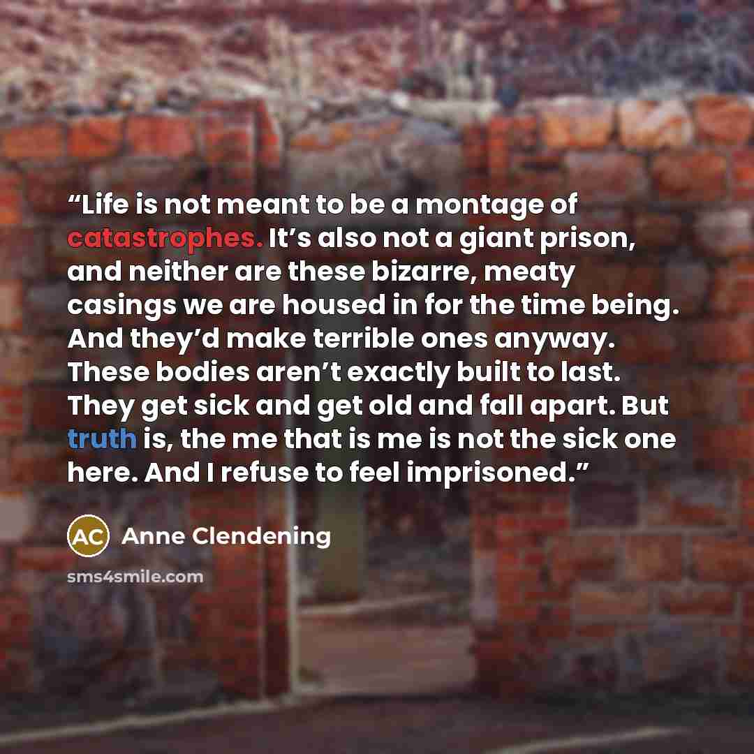 “Life is not meant to be a montage of catastrophes. It’s also not a giant prison, and neither are these bizarre, meaty casings we are housed in for the time being. And they’d make terrible ones anyway. These bodies aren’t exactly built to last. They get sick and get old and fall apart. But truth…” quote by Anne Clendening