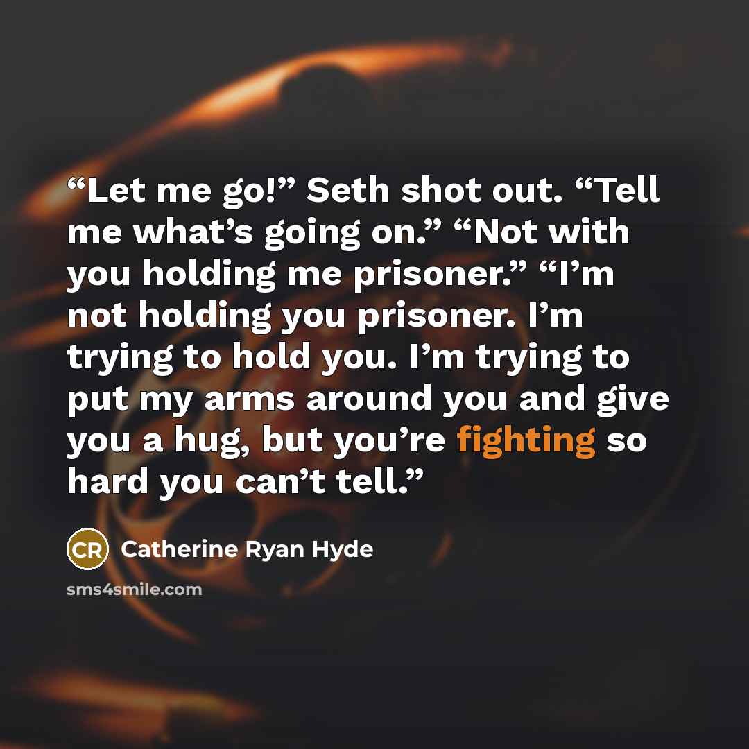 “Let me go!” Seth shot out. “Tell me what’s going on.” “Not with you holding me prisoner.” “I’m not holding you prisoner. I’m trying to hold you. I’m trying to put my arms around you and give you a hug, but you’re fighting so hard you can’t tell.” quote by Catherine Ryan Hyde