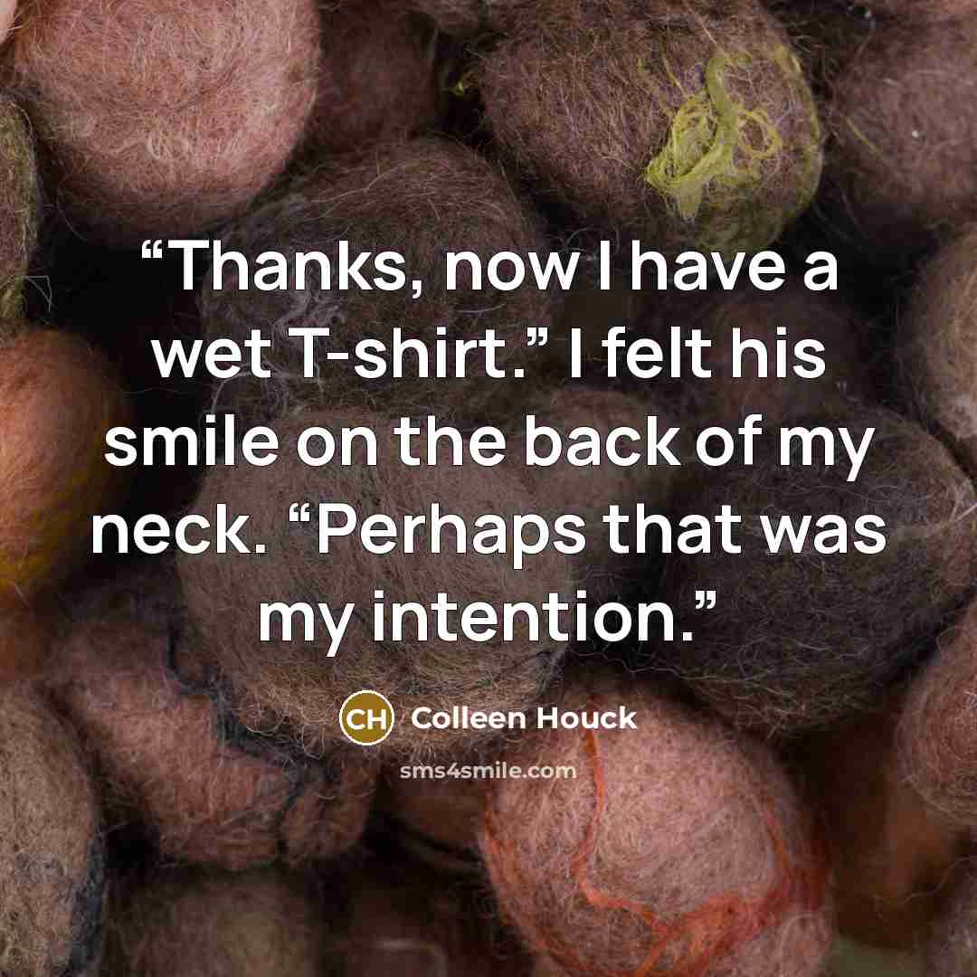 “Thanks, now I have a wet T-shirt.” I felt his smile on the back of my neck. “Perhaps that was my intention.” quote by Colleen Houck