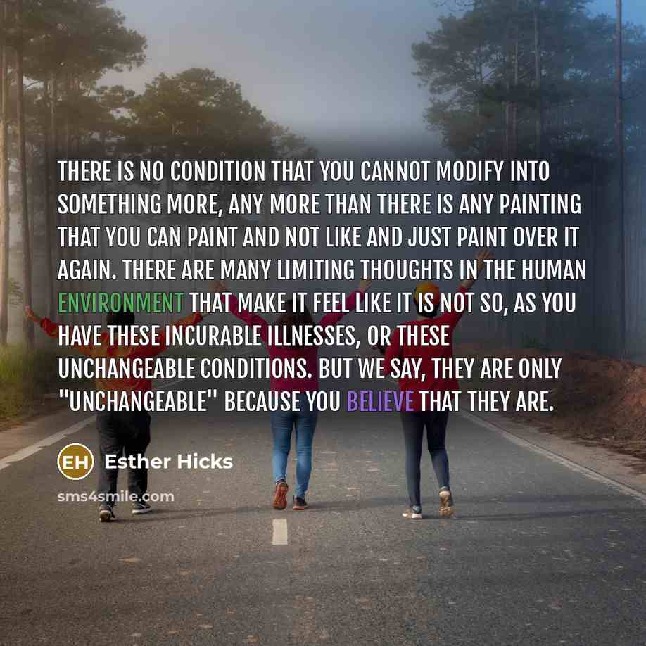 “There is no condition that you cannot modify into something more, any more than there is any painting that you can paint and not like and just paint over it again. There are many limiting thoughts in the human environment that make it feel like it is not so, as you have these incurable illnesses…” quote by Esther Hicks