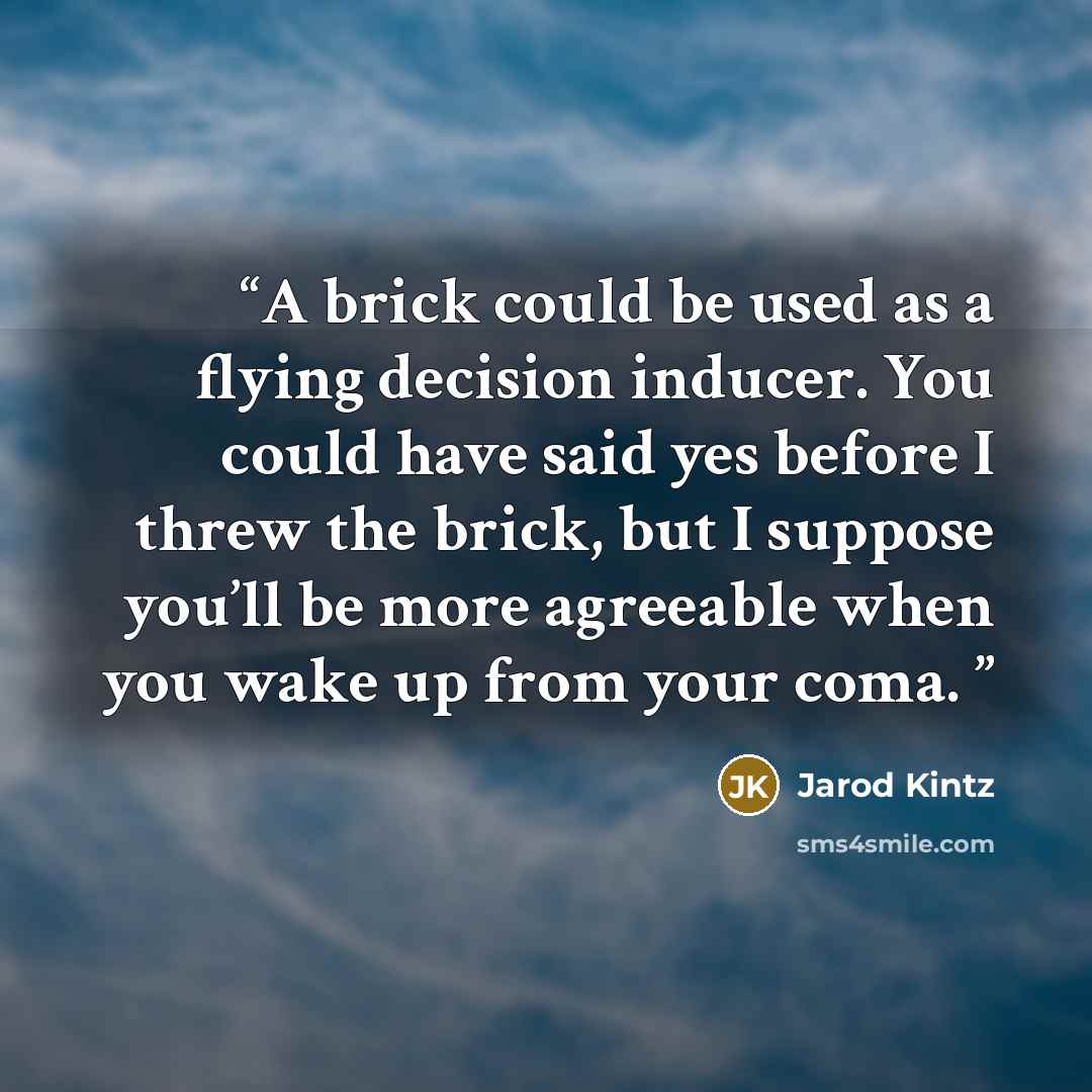 “A brick could be used as a flying decision inducer. You could have said yes before I threw the brick, but I suppose you’ll be more agreeable when you wake up from your coma.” quote by Jarod Kintz