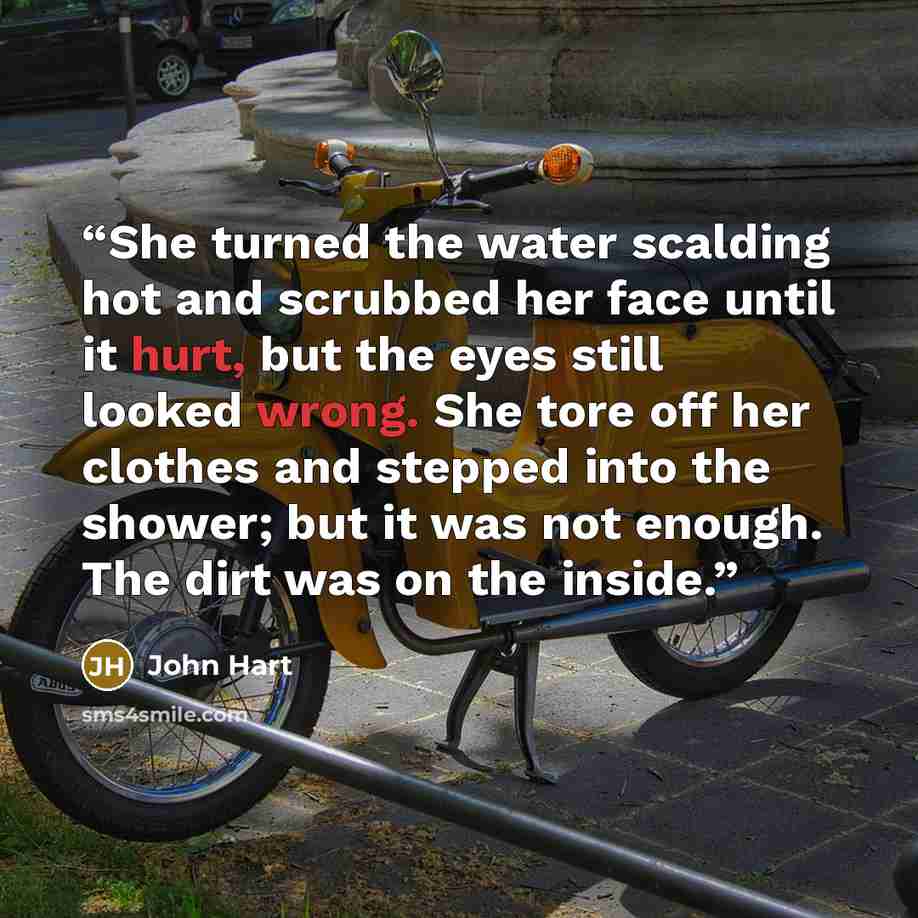 “She turned the water scalding hot and scrubbed her face until it hurt, but the eyes still looked wrong. She tore off her clothes and stepped into the shower; but it was not enough. The dirt was on the inside.” quote by John Hart