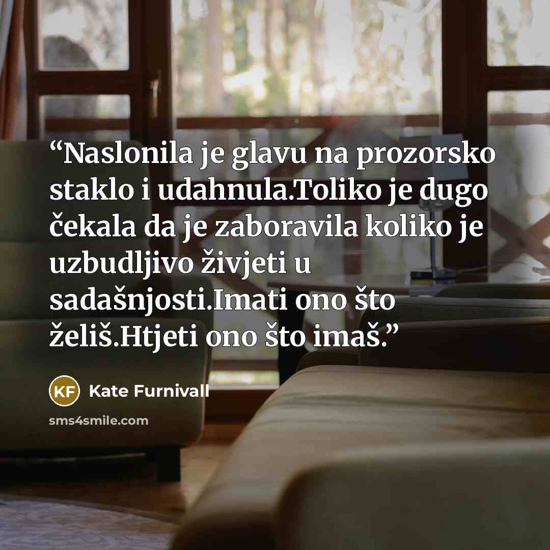 “Naslonila je glavu na prozorsko staklo i udahnula.Toliko je dugo čekala da je zaboravila koliko je uzbudljivo živjeti u sadašnjosti.Imati ono što želiš.Htjeti ono što imaš.” quote by Kate Furnivall