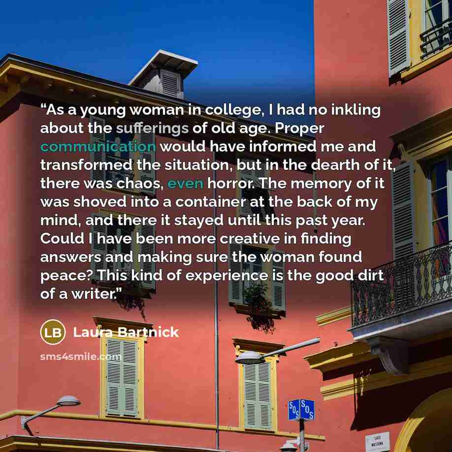 “As a young woman in college, I had no inkling about the sufferings of old age. Proper communication would have informed me and transformed the situation, but in the dearth of it, there was chaos, even horror. The memory of it was shoved into a container at the back of my mind, and there it stayed…” quote by Laura Bartnick