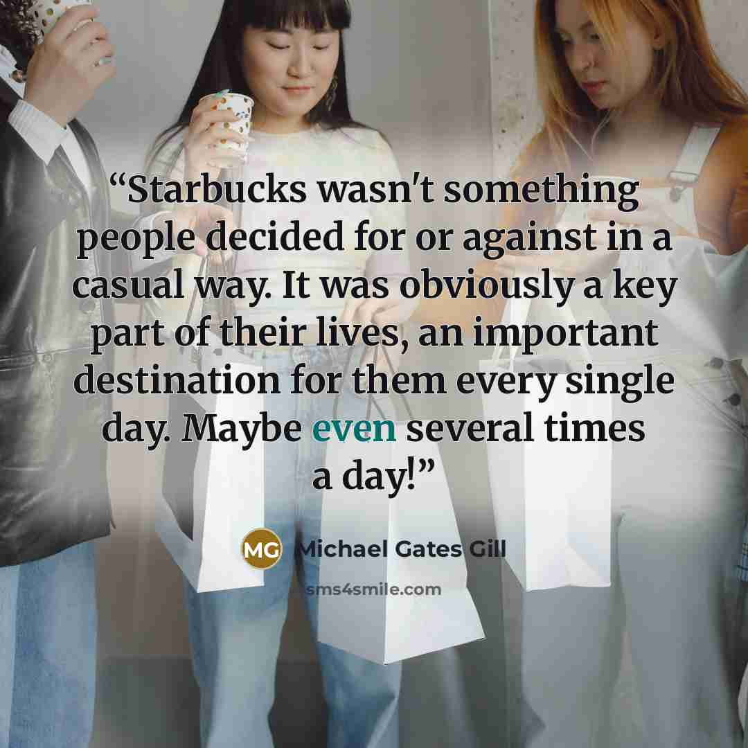“Starbucks wasn't something people decided for or against in a casual way. It was obviously a key part of their lives, an important destination for them every single day. Maybe even several times a day!” quote by Michael Gates Gill