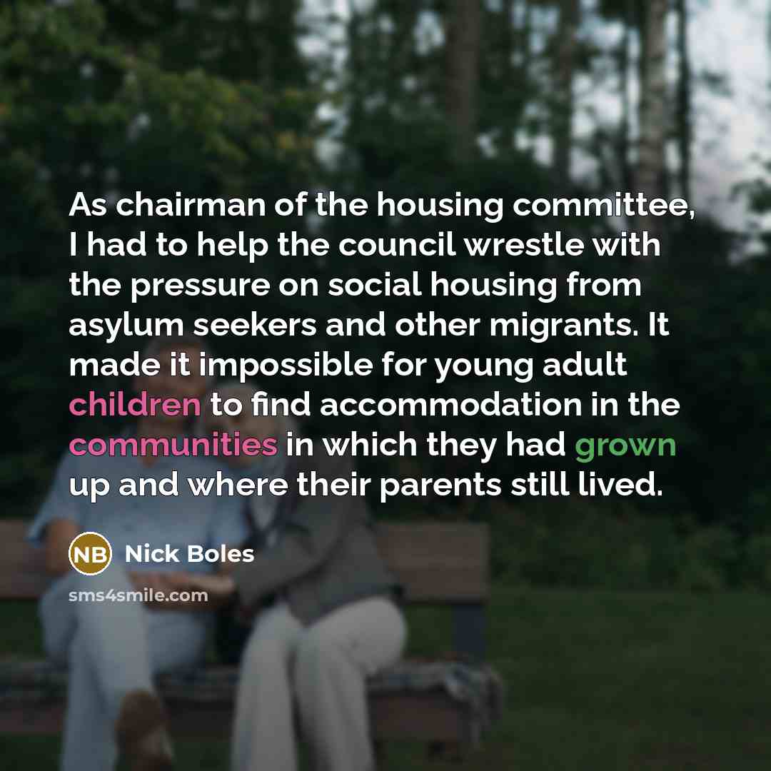 “As chairman of the housing committee, I had to help the council wrestle with the pressure on social housing from asylum seekers and other migrants. It made it impossible for young adult children to find accommodation in the communities in which they had grown up and where their parents still lived.” quote by Nick Boles