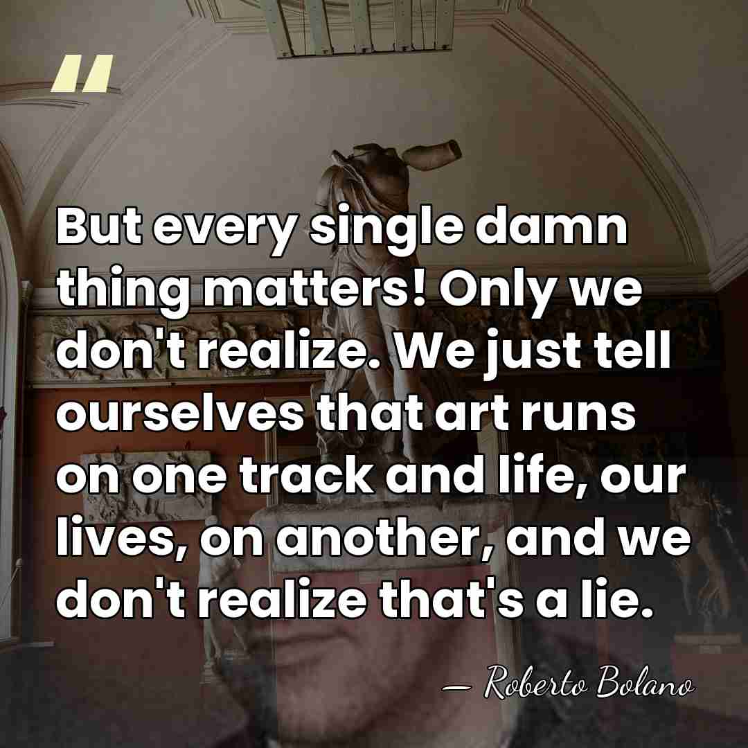 But every single damn thing matters! Only we don't realize. We just&hellip; - Roberto Bolano