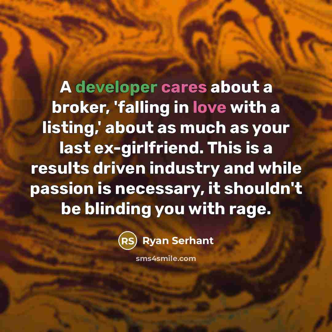 “A developer cares about a broker, 'falling in love with a listing,' about as much as your last ex-girlfriend. This is a results driven industry and while passion is necessary, it shouldn't be blinding you with rage.” quote by Ryan Serhant