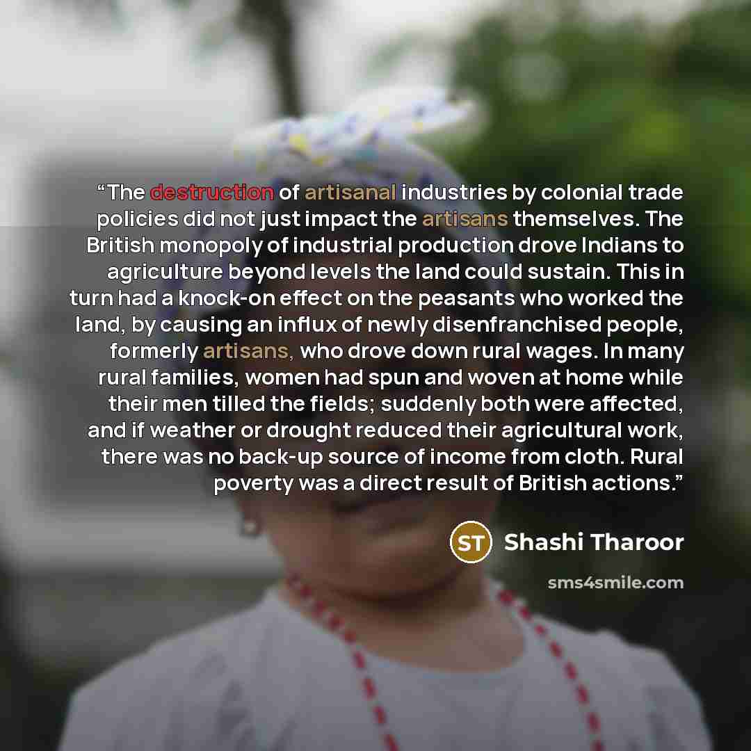 “The destruction of artisanal industries by colonial trade policies did not just impact the artisans themselves. The British monopoly of industrial production drove Indians to agriculture beyond levels the land could sustain. This in turn had a knock-on effect on the peasants who worked the land…” quote by Shashi Tharoor