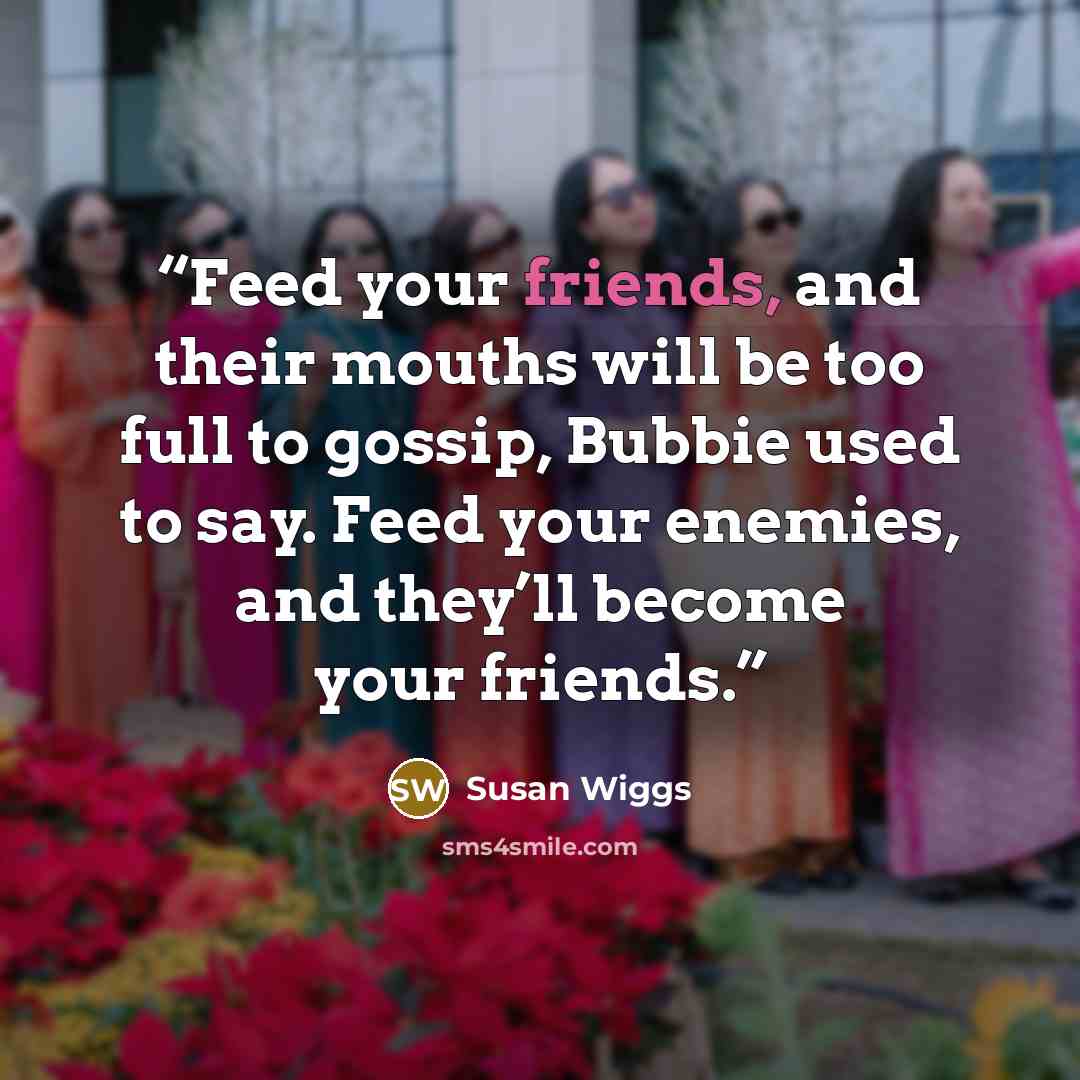 “Feed your friends, and their mouths will be too full to gossip, Bubbie used to say. Feed your enemies, and they’ll become your friends.” quote by Susan Wiggs