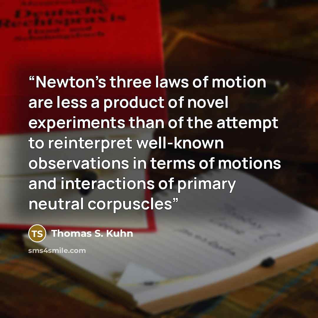 “Newton's three laws of motion are less a product of novel experiments than of the attempt to reinterpret well-known observations in terms of motions and interactions of primary neutral corpuscles” quote by Thomas S. Kuhn