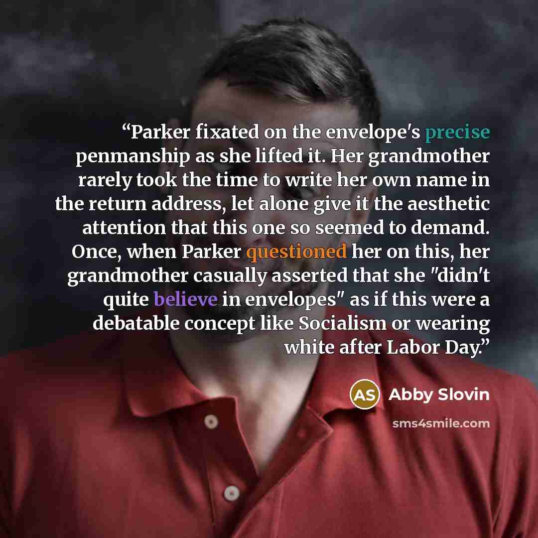 “Parker fixated on the envelope's precise penmanship as she lifted it. Her grandmother rarely took the time to write her own name in the return address, let alone give it the aesthetic attention that this one so seemed to demand. Once, when Parker questioned her on this, her grandmother casually…” quote by Abby Slovin