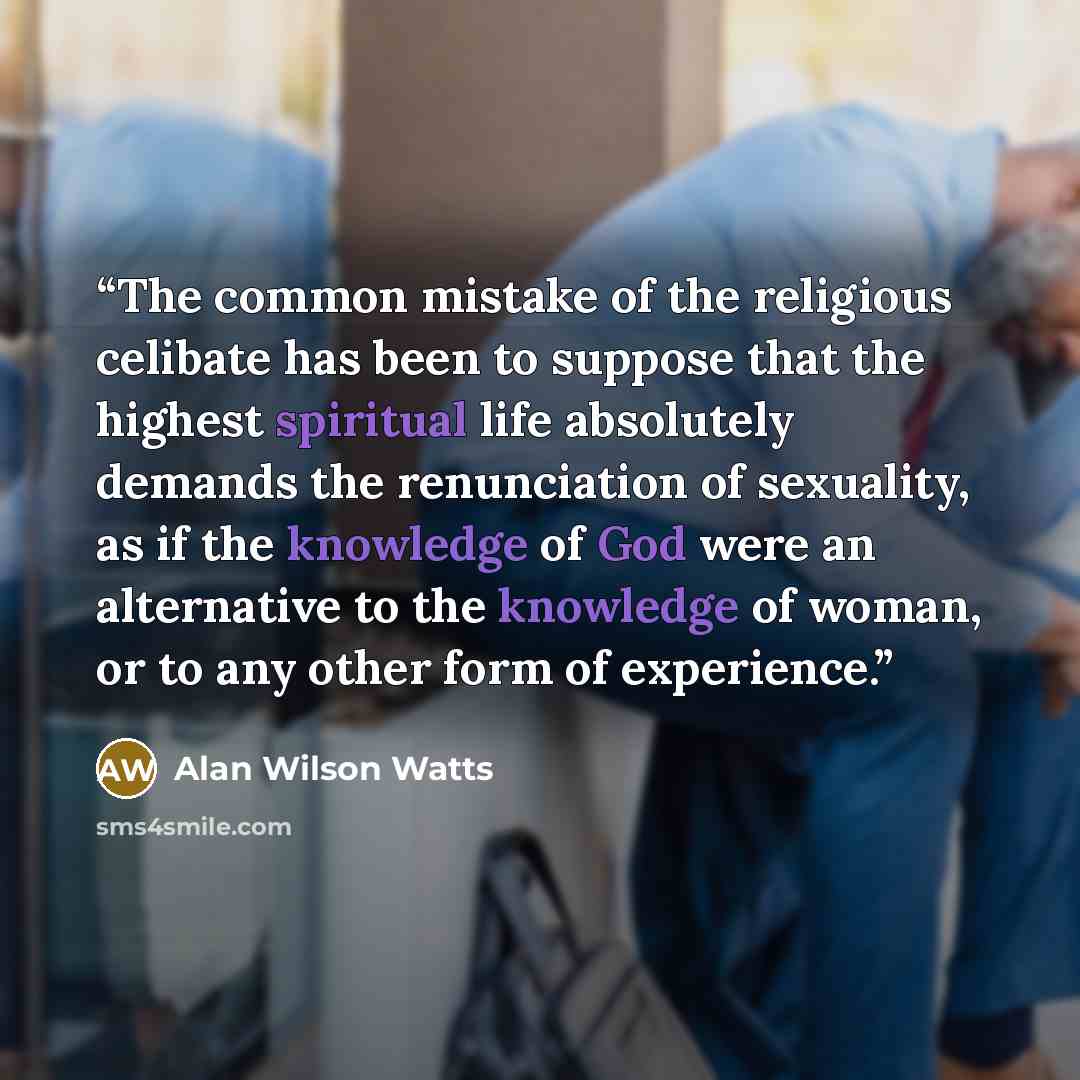 “The common mistake of the religious celibate has been to suppose that the highest spiritual life absolutely demands the renunciation of sexuality, as if the knowledge of God were an alternative to the knowledge of woman, or to any other form of experience.” quote by Alan Wilson Watts